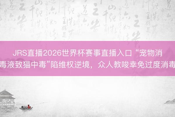 JRS直播2026世界杯赛事直播入口 “宠物消毒液致猫中毒”陷维权逆境，众人教唆幸免过度消毒