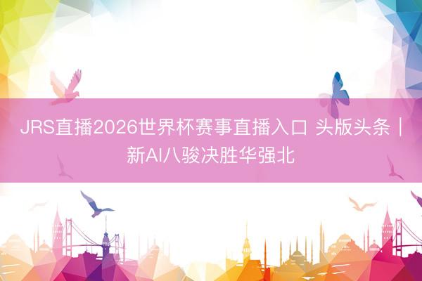 JRS直播2026世界杯赛事直播入口 头版头条|新AI八骏决胜华强北