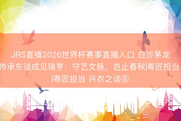 JRS直播2026世界杯赛事直播入口 白沙茅龙笔制作身手传承东谈成见瑞亨:守艺文脉,岂止春秋|粤匠担当 兴农之谈⑧
