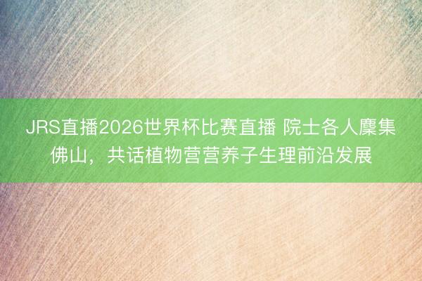 JRS直播2026世界杯比赛直播 院士各人麇集佛山,共话植物营营养子生理前沿发展