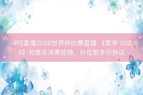 JRS直播2026世界杯比赛直播 《歌手 2026》月度总决赛放榜,补位歌手引热议