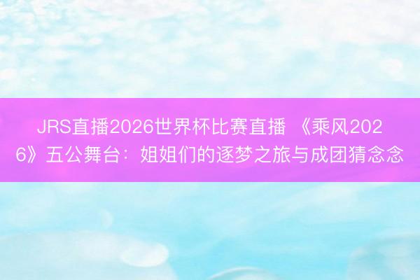 JRS直播2026世界杯比赛直播 《乘风2026》五公舞台：姐姐们的逐梦之旅与成团猜念念