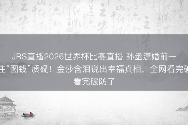 JRS直播2026世界杯比赛直播 孙丞潇婚前一招堵住“图钱”质疑！金莎含泪说出幸福真相，全网看完破防了
