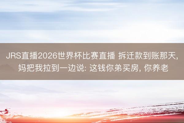 JRS直播2026世界杯比赛直播 拆迁款到账那天, 妈把我拉到一边说: 这钱你弟买房, 你养老