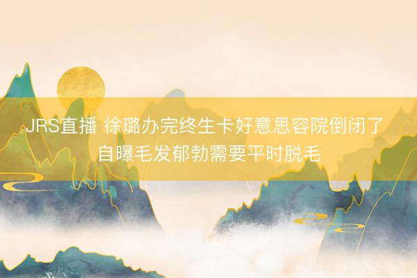 JRS直播 徐璐办完终生卡好意思容院倒闭了 自曝毛发郁勃需要平时脱毛