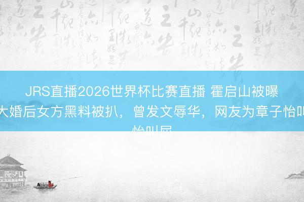 JRS直播2026世界杯比赛直播 霍启山被曝将大婚后女方黑料被扒,曾发文辱华,网友为章子怡叫屈