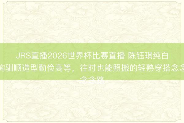 JRS直播2026世界杯比赛直播 陈钰琪纯白抹胸驯顺造型勤俭高等,往时也能照搬的轻熟穿搭念念路