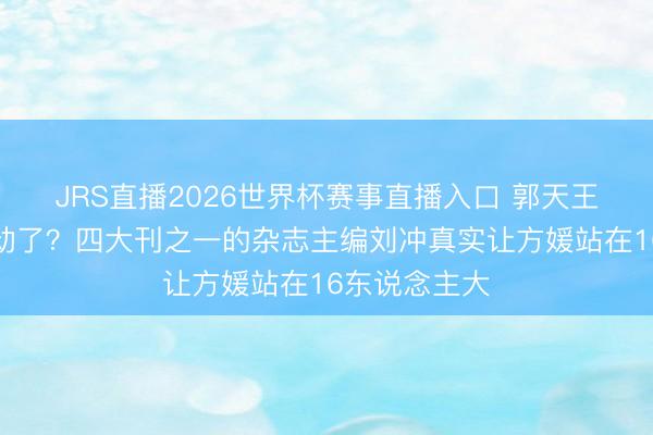 JRS直播2026世界杯赛事直播入口 郭天王的颜面卖不动了？四大刊之一的杂志主编刘冲真实让方媛站在16东说念主大