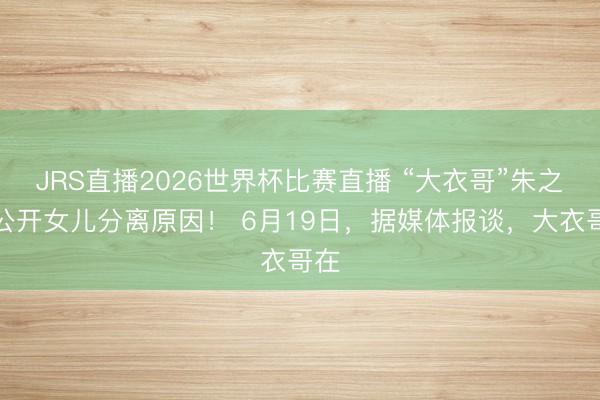 JRS直播2026世界杯比赛直播 “大衣哥”朱之文公开女儿分离原因! 6月19日,据媒体报谈,大衣哥在