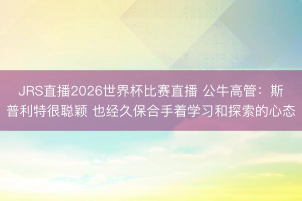 JRS直播2026世界杯比赛直播 公牛高管：斯普利特很聪颖 也经久保合手着学习和探索的心态