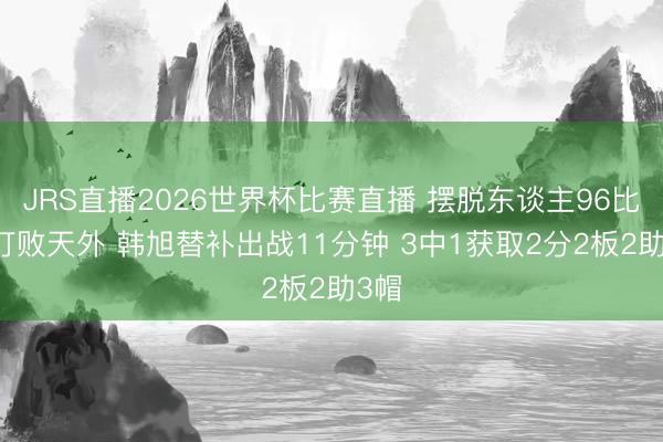 JRS直播2026世界杯比赛直播 摆脱东谈主96比95打败天外 韩旭替补出战11分钟 3中1获取2分2板2助3帽